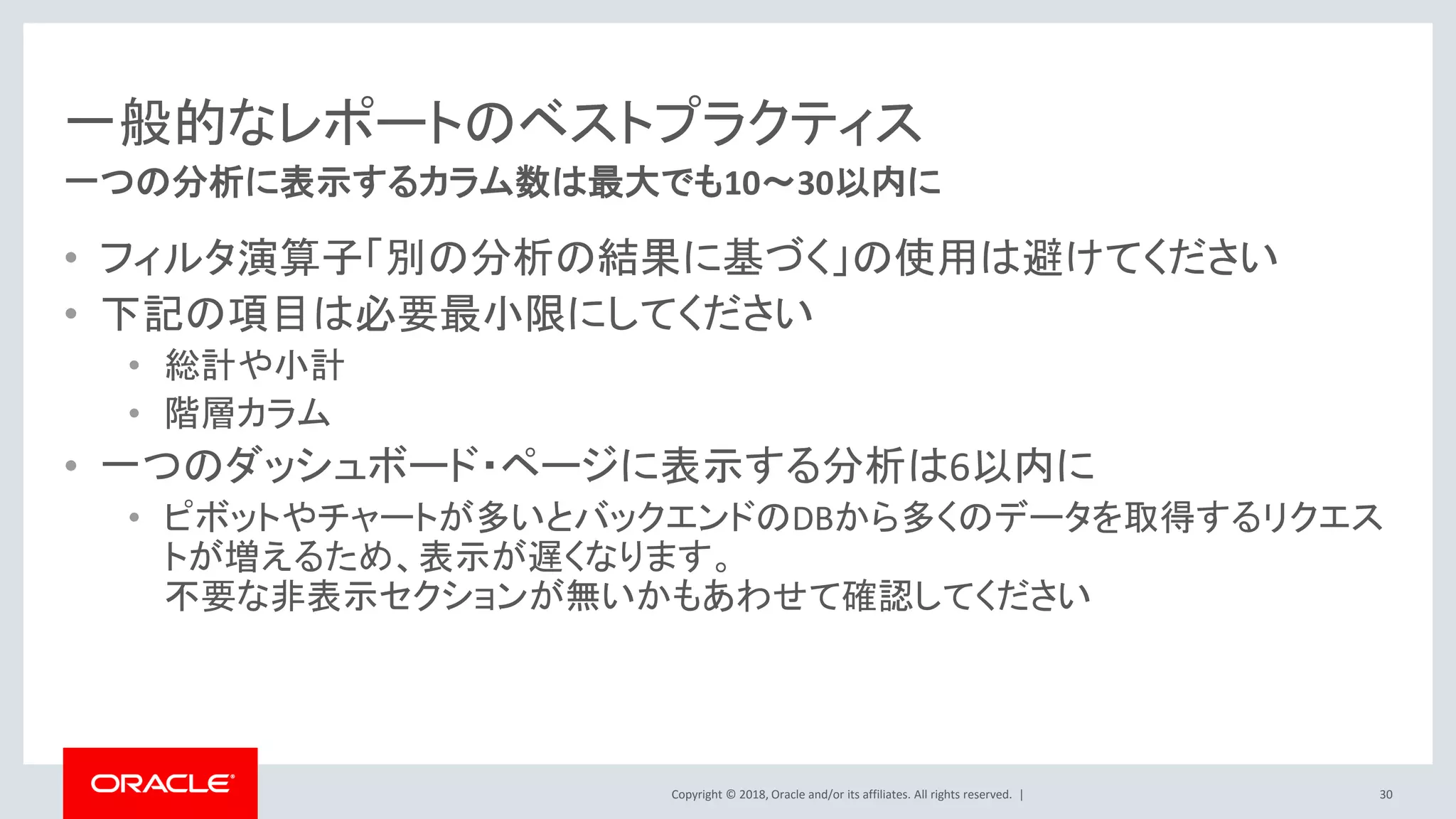 Copyright © 2018, Oracle and/or its affiliates. All rights reserved. |
一般的なレポートのベストプラクティス
• フィルタ演算子「別の分析の結果に基づく」の使用は避けてください
• 下記の項目は必要最小限にしてください
• 総計や小計
• 階層カラム
• 一つのダッシュボード・ページに表示する分析は6以内に
• ピボットやチャートが多いとバックエンドのDBから多くのデータを取得するリクエス
トが増えるため、表示が遅くなります。
不要な非表示セクションが無いかもあわせて確認してください
30
一つの分析に表示するカラム数は最大でも10～30以内に
 
