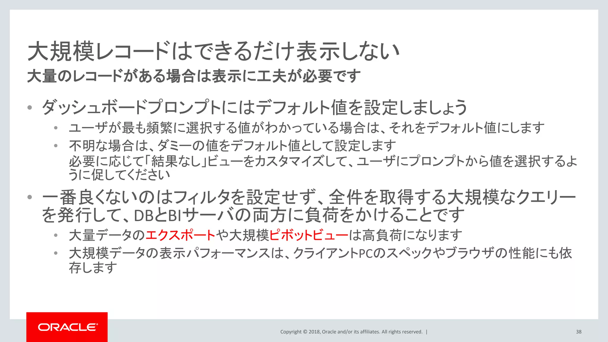 Copyright © 2018, Oracle and/or its affiliates. All rights reserved. |
大規模レコードはできるだけ表示しない
• ダッシュボードプロンプトにはデフォルト値を設定しましょう
• ユーザが最も頻繁に選択する値がわかっている場合は、それをデフォルト値にします
• 不明な場合は、ダミーの値をデフォルト値として設定します
必要に応じて「結果なし」ビューをカスタマイズして、ユーザにプロンプトから値を選択するよ
うに促してください
• 一番良くないのはフィルタを設定せず、全件を取得する大規模なクエリー
を発行して、DBとBIサーバの両方に負荷をかけることです
• 大量データのエクスポートや大規模ピボットビューは高負荷になります
• 大規模データの表示パフォーマンスは、クライアントPCのスペックやブラウザの性能にも依
存します
38
大量のレコードがある場合は表示に工夫が必要です
 