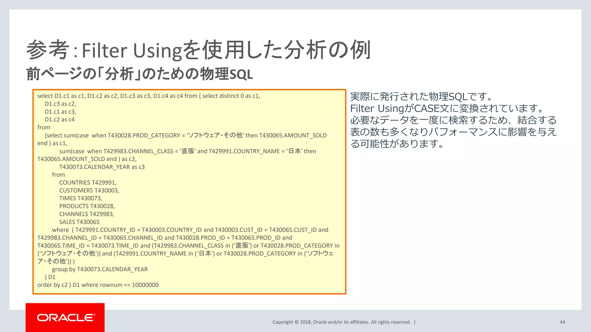 Copyright © 2018, Oracle and/or its affiliates. All rights reserved. |
前ページの「分析」のための物理SQL
参考：Filter Usingを使用した分析の例
select D1.c1 as c1, D1.c2 as c2, D1.c3 as c3, D1.c4 as c4 from ( select distinct 0 as c1,
D1.c3 as c2,
D1.c1 as c3,
D1.c2 as c4
from
(select sum(case when T430028.PROD_CATEGORY = 'ソフトウェア・その他' then T430065.AMOUNT_SOLD
end ) as c1,
sum(case when T429983.CHANNEL_CLASS = '直販' and T429991.COUNTRY_NAME = '日本' then
T430065.AMOUNT_SOLD end ) as c2,
T430073.CALENDAR_YEAR as c3
from
COUNTRIES T429991,
CUSTOMERS T430003,
TIMES T430073,
PRODUCTS T430028,
CHANNELS T429983,
SALES T430065
where ( T429991.COUNTRY_ID = T430003.COUNTRY_ID and T430003.CUST_ID = T430065.CUST_ID and
T429983.CHANNEL_ID = T430065.CHANNEL_ID and T430028.PROD_ID = T430065.PROD_ID and
T430065.TIME_ID = T430073.TIME_ID and (T429983.CHANNEL_CLASS in ('直販') or T430028.PROD_CATEGORY in
('ソフトウェア・その他')) and (T429991.COUNTRY_NAME in ('日本') or T430028.PROD_CATEGORY in ('ソフトウェ
ア・その他')) )
group by T430073.CALENDAR_YEAR
) D1
order by c2 ) D1 where rownum <= 10000000
実際に発行された物理SQLです。
Filter UsingがCASE文に変換されています。
必要なデータを一度に検索するため、結合する
表の数も多くなりパフォーマンスに影響を与え
る可能性があります。
44
 