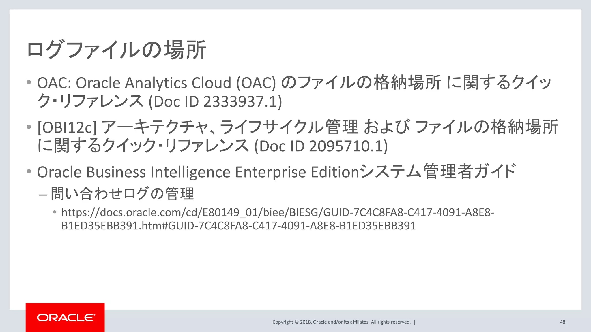 Copyright © 2018, Oracle and/or its affiliates. All rights reserved. |
ログファイルの場所
• OAC: Oracle Analytics Cloud (OAC) のファイルの格納場所 に関するクイッ
ク・リファレンス (Doc ID 2333937.1)
• [OBI12c] アーキテクチャ、ライフサイクル管理 および ファイルの格納場所
に関するクイック・リファレンス (Doc ID 2095710.1)
• Oracle Business Intelligence Enterprise Editionシステム管理者ガイド
– 問い合わせログの管理
• https://docs.oracle.com/cd/E80149_01/biee/BIESG/GUID-7C4C8FA8-C417-4091-A8E8-
B1ED35EBB391.htm#GUID-7C4C8FA8-C417-4091-A8E8-B1ED35EBB391
48
 