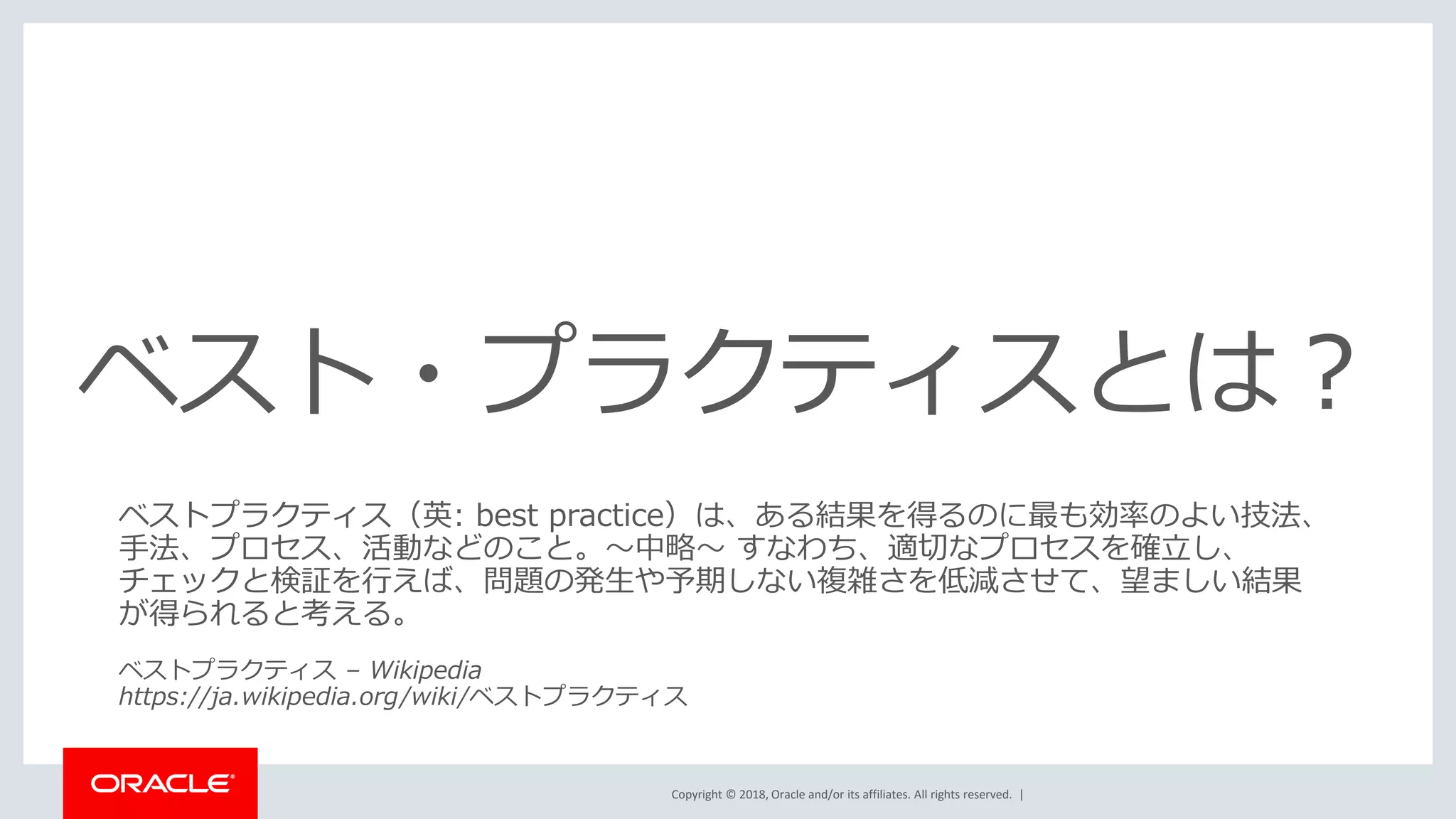 Copyright © 2018, Oracle and/or its affiliates. All rights reserved. |
ベスト・プラクティスとは？
ベストプラクティス（英: best practice）は、ある結果を得るのに最も効率のよい技法、
手法、プロセス、活動などのこと。～中略～ すなわち、適切なプロセスを確立し、
チェックと検証を行えば、問題の発生や予期しない複雑さを低減させて、望ましい結果
が得られると考える。
ベストプラクティス – Wikipedia
https://ja.wikipedia.org/wiki/ベストプラクティス
 