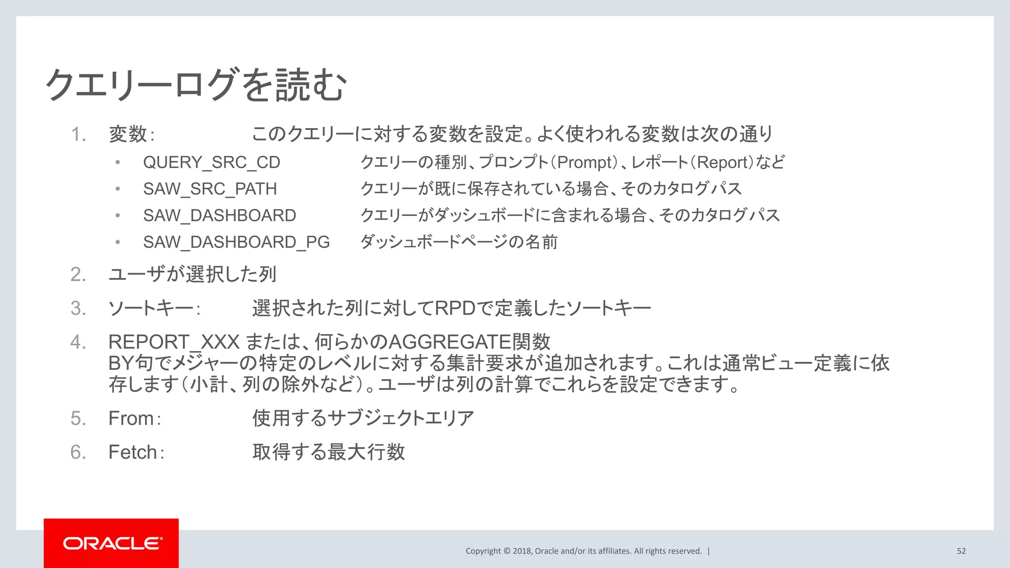 Copyright © 2018, Oracle and/or its affiliates. All rights reserved. |
クエリーログを読む
1. 変数： このクエリーに対する変数を設定。よく使われる変数は次の通り
• QUERY_SRC_CD クエリーの種別、プロンプト（Prompt）、レポート（Report）など
• SAW_SRC_PATH クエリーが既に保存されている場合、そのカタログパス
• SAW_DASHBOARD クエリーがダッシュボードに含まれる場合、そのカタログパス
• SAW_DASHBOARD_PG ダッシュボードページの名前
2. ユーザが選択した列
3. ソートキー： 選択された列に対してRPDで定義したソートキー
4. REPORT_XXX または、何らかのAGGREGATE関数
BY句でメジャーの特定のレベルに対する集計要求が追加されます。これは通常ビュー定義に依
存します（小計、列の除外など）。ユーザは列の計算でこれらを設定できます。
5. From： 使用するサブジェクトエリア
6. Fetch： 取得する最大行数
52
 
