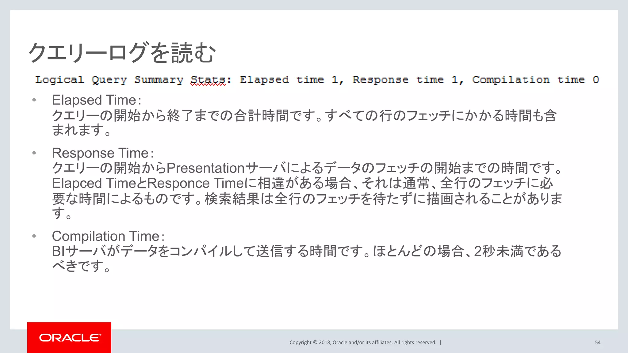 Copyright © 2018, Oracle and/or its affiliates. All rights reserved. |
クエリーログを読む
• Elapsed Time：
クエリーの開始から終了までの合計時間です。すべての行のフェッチにかかる時間も含
まれます。
• Response Time：
クエリーの開始からPresentationサーバによるデータのフェッチの開始までの時間です。
Elapced TimeとResponce Timeに相違がある場合、それは通常、全行のフェッチに必
要な時間によるものです。検索結果は全行のフェッチを待たずに描画されることがありま
す。
• Compilation Time：
BIサーバがデータをコンパイルして送信する時間です。ほとんどの場合、2秒未満である
べきです。
54
 