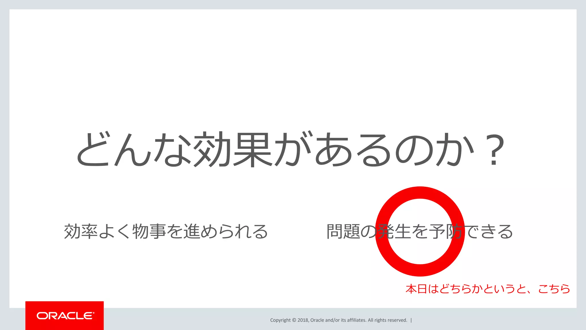 Copyright © 2018, Oracle and/or its affiliates. All rights reserved. |
どんな効果があるのか？
効率よく物事を進められる 問題の発生を予防できる
本日はどちらかというと、こちら
 