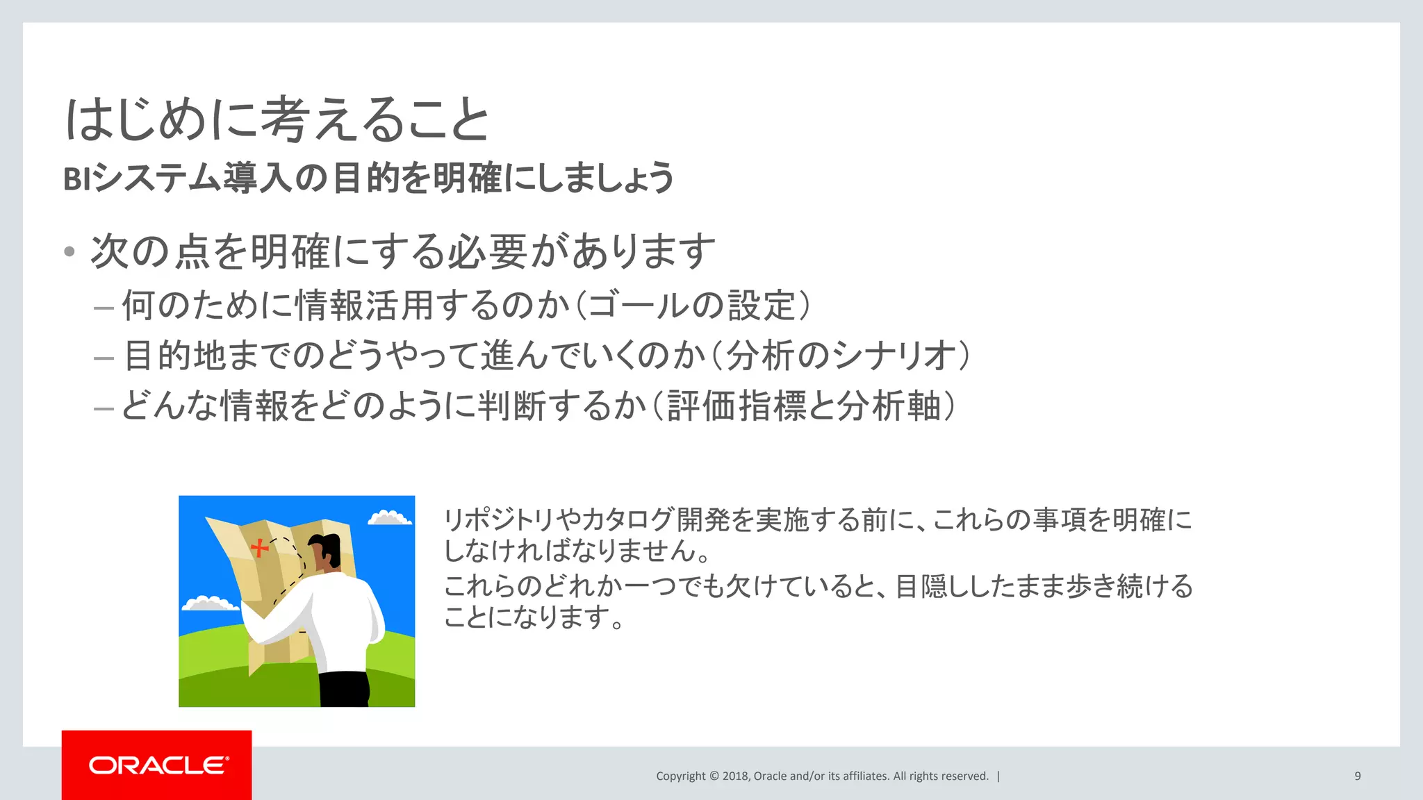 Copyright © 2018, Oracle and/or its affiliates. All rights reserved. |
はじめに考えること
• 次の点を明確にする必要があります
– 何のために情報活用するのか（ゴールの設定）
– 目的地までのどうやって進んでいくのか（分析のシナリオ）
– どんな情報をどのように判断するか（評価指標と分析軸）
BIシステム導入の目的を明確にしましょう
リポジトリやカタログ開発を実施する前に、これらの事項を明確に
しなければなりません。
これらのどれか一つでも欠けていると、目隠ししたまま歩き続ける
ことになります。
9
 