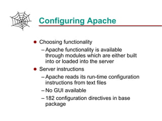 Slide 18Prepared 3/21/2018
Configuring Apache
 Choosing functionality
– Apache functionality is available
through modules which are either built
into or loaded into the server
 Server instructions
– Apache reads its run-time configuration
instructions from text files
– No GUI available
– 182 configuration directives in base
package
 