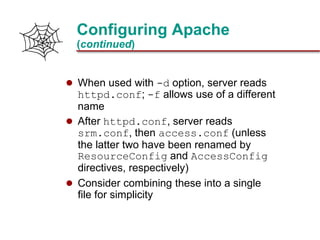 Slide 19Prepared 3/21/2018
Configuring Apache
(continued)
 When used with -d option, server reads
httpd.conf; -f allows use of a different
name
 After httpd.conf, server reads
srm.conf, then access.conf (unless
the latter two have been renamed by
ResourceConfig and AccessConfig
directives, respectively)
 Consider combining these into a single
file for simplicity
 