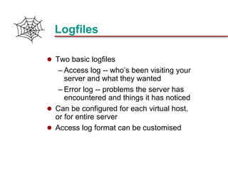 Slide 20Prepared 3/21/2018
Logfiles
 Two basic logfiles
– Access log -- who’s been visiting your
server and what they wanted
– Error log -- problems the server has
encountered and things it has noticed
 Can be configured for each virtual host,
or for entire server
 Access log format can be customised
 