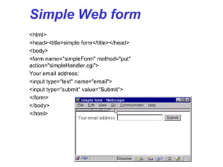 Simple Web form
<html>
<head><title>simple form</title></head>
<body>
<form name="simpleForm" method="put"
action="simpleHandler.cgi">
Your email address:
<input type="text" name="email">
<input type="submit" value="Submit">
</form>
</body>
</html>
 