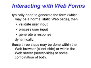 Interacting with Web Forms
typically need to generate the form (which
may be a normal static Web page), then
• validate user input
• process user input
• generate a response
dynamically.
these three steps may be done within the
Web browser (client-side) or within the
Web server (server-side) or some
combination of both.
 