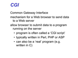 CGI
Common Gateway Interface
mechanism for a Web browser to send data
to a Web server
allow browser to submit data to a program
running on the server
• program is often called a ‘CGI script’
• typically written in Perl, PHP or ASP
• can also be a ‘real’ program (e.g.
written in C)
 