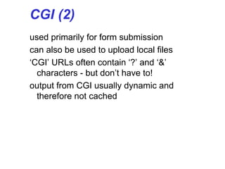 CGI (2)
used primarily for form submission
can also be used to upload local files
‘CGI’ URLs often contain ‘?’ and ‘&’
characters - but don’t have to!
output from CGI usually dynamic and
therefore not cached
 