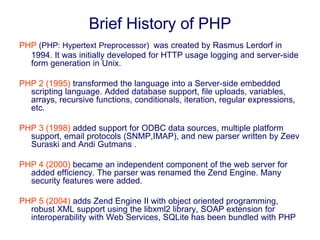 Brief History of PHP
PHP (PHP: Hypertext Preprocessor) was created by Rasmus Lerdorf in
1994. It was initially developed for HTTP usage logging and server-side
form generation in Unix.
PHP 2 (1995) transformed the language into a Server-side embedded
scripting language. Added database support, file uploads, variables,
arrays, recursive functions, conditionals, iteration, regular expressions,
etc.
PHP 3 (1998) added support for ODBC data sources, multiple platform
support, email protocols (SNMP,IMAP), and new parser written by Zeev
Suraski and Andi Gutmans .
PHP 4 (2000) became an independent component of the web server for
added efficiency. The parser was renamed the Zend Engine. Many
security features were added.
PHP 5 (2004) adds Zend Engine II with object oriented programming,
robust XML support using the libxml2 library, SOAP extension for
interoperability with Web Services, SQLite has been bundled with PHP
 