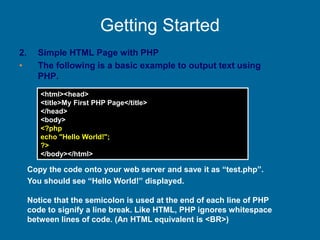 Getting Started
2. Simple HTML Page with PHP
• The following is a basic example to output text using
PHP.
<html><head>
<title>My First PHP Page</title>
</head>
<body>
<?php
echo "Hello World!";
?>
</body></html>
Copy the code onto your web server and save it as “test.php”.
You should see “Hello World!” displayed.
Notice that the semicolon is used at the end of each line of PHP
code to signify a line break. Like HTML, PHP ignores whitespace
between lines of code. (An HTML equivalent is <BR>)
 