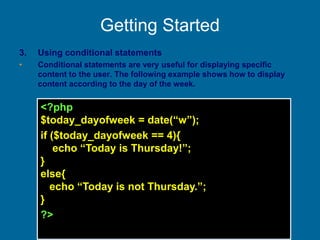 Getting Started
3. Using conditional statements
• Conditional statements are very useful for displaying specific
content to the user. The following example shows how to display
content according to the day of the week.
<?php
$today_dayofweek = date(“w”);
if ($today_dayofweek == 4){
echo “Today is Thursday!”;
}
else{
echo “Today is not Thursday.”;
}
?>
 