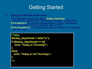 Getting Started
3. Using conditional statements
The if statement checks the value of $today_dayofweek
(which is the numerical day of the week, 0=Sunday… 6=Saturday)
• If it is equal to 4 (the numeric representation of Thurs.) it will display
everything within the first { } bracket after the “if()”.
• If it is not equal to 4, it will display everything in the second { } bracket
after the “else”.
<?php
$today_dayofweek = date(“w”);
if ($today_dayofweek == 4){
echo “Today is Thursday!”;
}
else{
echo “Today is not Thursday.”;
}
?>
 