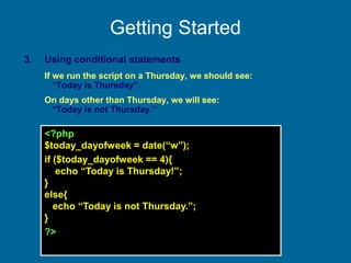 Getting Started
3. Using conditional statements
If we run the script on a Thursday, we should see:
“Today is Thursday”.
On days other than Thursday, we will see:
“Today is not Thursday.”
<?php
$today_dayofweek = date(“w”);
if ($today_dayofweek == 4){
echo “Today is Thursday!”;
}
else{
echo “Today is not Thursday.”;
}
?>
 