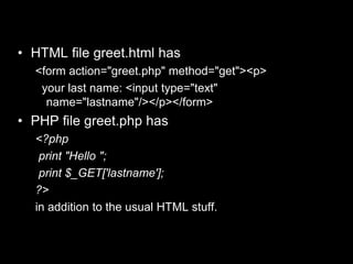 example
• HTML file greet.html has
<form action="greet.php" method="get"><p>
your last name: <input type="text"
name="lastname"/></p></form>
• PHP file greet.php has
<?php
print "Hello ";
print $_GET['lastname'];
?>
in addition to the usual HTML stuff.
 