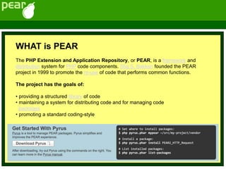 WHAT is PEAR
The PHP Extension and Application Repository, or PEAR, is a framework and
distribution system for PHP code components. Stig S. Bakken founded the PEAR
project in 1999 to promote the re-use of code that performs common functions.
The project has the goals of:
• providing a structured library of code
• maintaining a system for distributing code and for managing code
packages
• promoting a standard coding-style
 