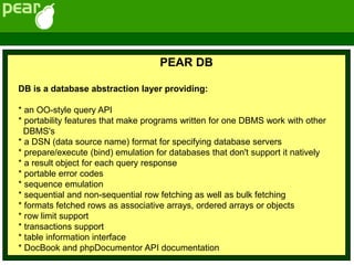 PEAR DB
DB is a database abstraction layer providing:
* an OO-style query API
* portability features that make programs written for one DBMS work with other
DBMS's
* a DSN (data source name) format for specifying database servers
* prepare/execute (bind) emulation for databases that don't support it natively
* a result object for each query response
* portable error codes
* sequence emulation
* sequential and non-sequential row fetching as well as bulk fetching
* formats fetched rows as associative arrays, ordered arrays or objects
* row limit support
* transactions support
* table information interface
* DocBook and phpDocumentor API documentation
 