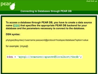 To access a database through PEAR DB, you have to create a data source
name (DSN) that specifies the appropriate PEAR DB backend for your
database and the parameters necessary to connect to the database.
DSN syntax:
phptype(dbsyntax)://username:password@protocol+hostspec/database?option=value
for example: (mysql)
Connecting to Databases through PEAR DB
 
