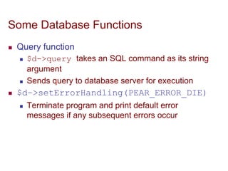Some Database Functions
 Query function
 $d->query takes an SQL command as its string
argument
 Sends query to database server for execution
 $d–>setErrorHandling(PEAR_ERROR_DIE)
 Terminate program and print default error
messages if any subsequent errors occur
 