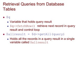 Retrieval Queries from Database
Tables
 $q
 Variable that holds query result
 $q->fetchRow() retrieve next record in query
result and control loop
 $allresult = $d->getAll(query)
 Holds all the records in a query result in a single
variable called $allresult
 