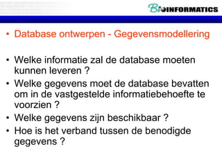 • Database ontwerpen - Gegevensmodellering
• Welke informatie zal de database moeten
kunnen leveren ?
• Welke gegevens moet de database bevatten
om in de vastgestelde informatiebehoefte te
voorzien ?
• Welke gegevens zijn beschikbaar ?
• Hoe is het verband tussen de benodigde
gegevens ?
 