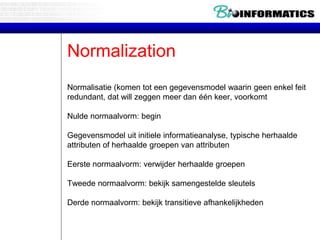Normalization
Normalisatie (komen tot een gegevensmodel waarin geen enkel feit
redundant, dat will zeggen meer dan één keer, voorkomt
Nulde normaalvorm: begin
Gegevensmodel uit initiele informatieanalyse, typische herhaalde
attributen of herhaalde groepen van attributen
Eerste normaalvorm: verwijder herhaalde groepen
Tweede normaalvorm: bekijk samengestelde sleutels
Derde normaalvorm: bekijk transitieve afhankelijkheden
 