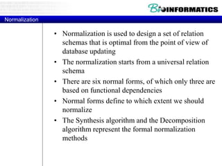 Normalization
• Normalization is used to design a set of relation
schemas that is optimal from the point of view of
database updating
• The normalization starts from a universal relation
schema
• There are six normal forms, of which only three are
based on functional dependencies
• Normal forms define to which extent we should
normalize
• The Synthesis algorithm and the Decomposition
algorithm represent the formal normalization
methods
 