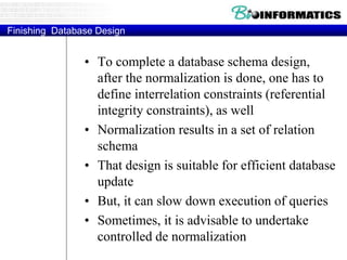 Finishing Database Design
• To complete a database schema design,
after the normalization is done, one has to
define interrelation constraints (referential
integrity constraints), as well
• Normalization results in a set of relation
schema
• That design is suitable for efficient database
update
• But, it can slow down execution of queries
• Sometimes, it is advisable to undertake
controlled de normalization
 