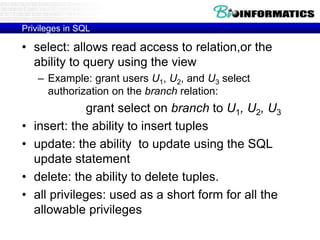 Privileges in SQL
• select: allows read access to relation,or the
ability to query using the view
– Example: grant users U1, U2, and U3 select
authorization on the branch relation:
grant select on branch to U1, U2, U3
• insert: the ability to insert tuples
• update: the ability to update using the SQL
update statement
• delete: the ability to delete tuples.
• all privileges: used as a short form for all the
allowable privileges
 