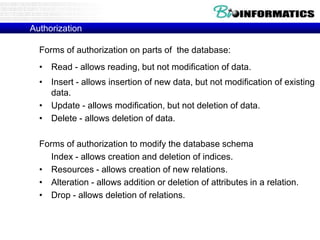 Authorization
Forms of authorization on parts of the database:
• Read - allows reading, but not modification of data.
• Insert - allows insertion of new data, but not modification of existing
data.
• Update - allows modification, but not deletion of data.
• Delete - allows deletion of data.
Forms of authorization to modify the database schema
Index - allows creation and deletion of indices.
• Resources - allows creation of new relations.
• Alteration - allows addition or deletion of attributes in a relation.
• Drop - allows deletion of relations.
 