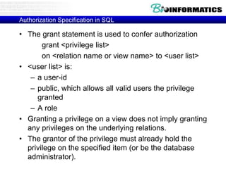 Authorization Specification in SQL
• The grant statement is used to confer authorization
grant <privilege list>
on <relation name or view name> to <user list>
• <user list> is:
– a user-id
– public, which allows all valid users the privilege
granted
– A role
• Granting a privilege on a view does not imply granting
any privileges on the underlying relations.
• The grantor of the privilege must already hold the
privilege on the specified item (or be the database
administrator).
 