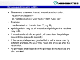 Revoking Authorization in SQL
• The revoke statement is used to revoke authorization.
revoke <privilege list>
on <relation name or view name> from <user list>
• Example:
revoke select on branch from U1, U2, U3
• <privilege-list> may be all to revoke all privileges the revokee
may hold.
• If <revokee-list> includes public, all users lose the privilege
except those granted it explicitly.
• If the same privilege was granted twice to the same user by
different grantees, the user may retain the privilege after the
revocation.
• All privileges that depend on the privilege being revoked are
also revoked.
 