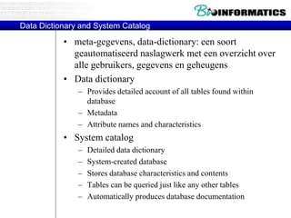 Data Dictionary and System Catalog
• meta-gegevens, data-dictionary: een soort
geautomatiseerd naslagwerk met een overzicht over
alle gebruikers, gegevens en geheugens
• Data dictionary
– Provides detailed account of all tables found within
database
– Metadata
– Attribute names and characteristics
• System catalog
– Detailed data dictionary
– System-created database
– Stores database characteristics and contents
– Tables can be queried just like any other tables
– Automatically produces database documentation
 