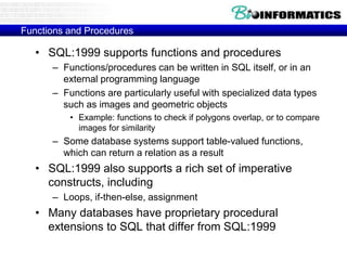 Functions and Procedures
• SQL:1999 supports functions and procedures
– Functions/procedures can be written in SQL itself, or in an
external programming language
– Functions are particularly useful with specialized data types
such as images and geometric objects
• Example: functions to check if polygons overlap, or to compare
images for similarity
– Some database systems support table-valued functions,
which can return a relation as a result
• SQL:1999 also supports a rich set of imperative
constructs, including
– Loops, if-then-else, assignment
• Many databases have proprietary procedural
extensions to SQL that differ from SQL:1999
 