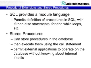 Procedural Extensions and Stored Procedures
• SQL provides a module language
– Permits definition of procedures in SQL, with
if-then-else statements, for and while loops,
etc.
• Stored Procedures
– Can store procedures in the database
– then execute them using the call statement
– permit external applications to operate on the
database without knowing about internal
details
 