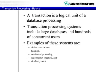 Transaction Processing - Basics
• A transaction is a logical unit of a
database processing
• Transaction processing systems
include large databases and hundreds
of concurrent users
• Examples of these systems are:
– airline reservations,
– banking,
– credit card processing,
– supermarket checkout, and
– similar systems
 