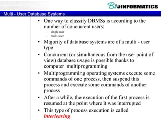 Multi - User Database Systems
• One way to classify DBMSs is according to the
number of concurrent users:
– single user
– multi-user
• Majority of database systems are of a multi - user
type
• Concurrent (or simultaneous from the user point of
view) database usage is possible thanks to
computer multiprogramming
• Multiprogramming operating systems execute some
commands of one process, then suspend this
process and execute some commands of another
process
• After a while, the execution of the first process is
resumed at the point where it was interrupted
• This type of process execution is called
interleaving
 