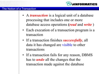 The Notion of a Transaction
• A transaction is a logical unit of a database
processing that includes one or more
database access operations (read and write )
• Each execution of a transaction program is a
transaction
• If a transaction finishes successfully, all
data it has changed are visible to other
transactions
• If a transaction fails for any reason, DBMS
has to undo all the changes that the
transaction made against the database
 