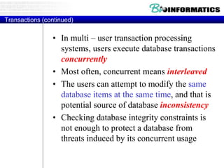Transactions (continued)
• In multi – user transaction processing
systems, users execute database transactions
concurrently
• Most often, concurrent means interleaved
• The users can attempt to modify the same
database items at the same time, and that is
potential source of database inconsistency
• Checking database integrity constraints is
not enough to protect a database from
threats induced by its concurrent usage
 