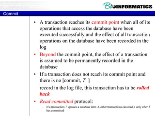 Commit
• A transaction reaches its commit point when all of its
operations that access the database have been
executed successfully and the effect of all transaction
operations on the database have been recorded in the
log
• Beyond the commit point, the effect of a transaction
is assumed to be permanently recorded in the
database
• If a transaction does not reach its commit point and
there is no [commit, T ]
record in the log file, this transaction has to be rolled
back
• Read committed protocol:
– If a transaction T updates a database item A, other transactions can read A only after T
has committed
 