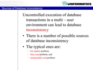 Sources of Database Inconsistency
Uncontrolled execution of database
transactions in a multi – user
environment can lead to database
inconsistency
• There is a number of possible sources
of database inconsistency
• The typical ones are:
– lost update problem,
– dirty read problem, and
– unrepeatable read problem
 