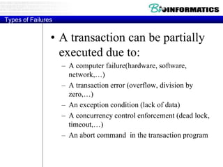 Types of Failures
• A transaction can be partially
executed due to:
– A computer failure(hardware, software,
network,…)
– A transaction error (overflow, division by
zero,…)
– An exception condition (lack of data)
– A concurrency control enforcement (dead lock,
timeout,…)
– An abort command in the transaction program
 