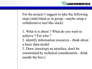For the project I suggest to take the following
steps (individual or in group - maybe setup a
collaborative tool like slack)
1. What it is about ? What do you want to
achieve ? For who ?
2. identify information resources - think about
a basic data-model
3. Draw (mockup) an interface, don't be
constrained by technical consideration - think
ouside the box:)
 