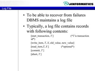 Log File
• To be able to recover from failures
DBMS maintains a log file
• Typically, a log file contains records
with following contents:
[start_transaction, T ] (*T is transaction
id*)
[write_item, T, X, old_value, new_value]
[read_item,T, X ] (*optional*)
[commit, T ]
[abort, T ]
 