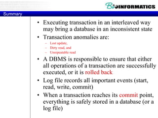 Summary
• Executing transaction in an interleaved way
may bring a database in an inconsistent state
• Transaction anomalies are:
– Lost update,
– Dirty read, and
– Unrepeatable read
• A DBMS is responsible to ensure that either
all operations of a transaction are successfully
executed, or it is rolled back
• Log file records all important events (start,
read, write, commit)
• When a transaction reaches its commit point,
everything is safely stored in a database (or a
log file)
 