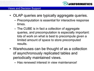 Views and Decision Support
• OLAP queries are typically aggregate queries.
– Precomputation is essential for interactive response
times.
– The CUBE is in fact a collection of aggregate
queries, and precomputation is especially important:
lots of work on what is best to precompute given a
limited amount of space to store precomputed
results.
• Warehouses can be thought of as a collection
of asynchronously replicated tables and
periodically maintained views.
– Has renewed interest in view maintenance!
 