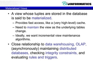 Materialized Views
• A view whose tuples are stored in the database
is said to be materialized.
– Provides fast access, like a (very high-level) cache.
– Need to maintain the view as the underlying tables
change.
– Ideally, we want incremental view maintenance
algorithms.
• Close relationship to data warehousing, OLAP,
(asynchronously) maintaining distributed
databases, checking integrity constraints, and
evaluating rules and triggers.
 